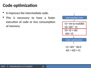 Unit – 1 : Introduction to Compiler Darshan Institute of Engineering & Technology
20
Code optimization
 It improves the intermediate code.
 This is necessary to have a faster
execution of code or less consumption
of memory.
Intermediate code
t1= int to real(60)
t2= id3 * t1
t3= t2 + id2
id1= t3
Code optimization
t1= id3 * 60.0
id1 = id2 + t1
 