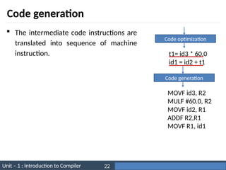 Unit – 1 : Introduction to Compiler Darshan Institute of Engineering & Technology
22
Code generation
 The intermediate code instructions are
translated into sequence of machine
instruction.
Code generation
MOVF id3, R2
MULF #60.0, R2
MOVF id2, R1
ADDF R2,R1
MOVF R1, id1
Code optimization
t1= id3 * 60.0
id1 = id2 + t1
 