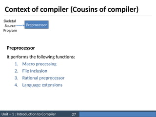 Unit – 1 : Introduction to Compiler Darshan Institute of Engineering & Technology
27
Context of compiler (Cousins of compiler)
Preprocessor
Skeletal
Source
Program
It performs the following functions:
1. Macro processing
2. File inclusion
3. Rational preprocessor
4. Language extensions
Preprocessor
 