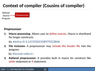 Unit – 1 : Introduction to Compiler Darshan Institute of Engineering & Technology
28
Context of compiler (Cousins of compiler)
Preprocessor
Skeletal
Source
Program
1. Macro processing: Allows user to define macros. Macro is shorthand
for longer constructs.
Ex: #define PI 3.14159265358979323846
2. File inclusion: A preprocessor may include the header file into the
program.
Ex: #include<stdio.h>
3. Rational preprocessor: It provides built in macro for construct like
while statement or if statement.
Preprocessor
 