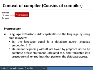 Unit – 1 : Introduction to Compiler Darshan Institute of Engineering & Technology
29
Context of compiler (Cousins of compiler)
Preprocessor
Skeletal
Source
Program
4. Language extensions: Add capabilities to the language by using
built-in macros.
• Ex: the language equal is a database query language
embedded in C.
• Statement beginning with ## are taken by preprocessor to be
database access statement unrelated to C and translated into
procedure call on routines that perform the database access.
Preprocessor
 