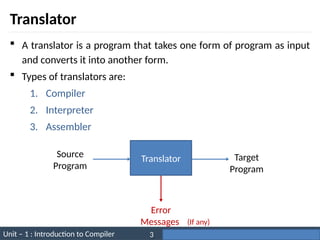 Unit – 1 : Introduction to Compiler Darshan Institute of Engineering & Technology
3
Translator
 A translator is a program that takes one form of program as input
and converts it into another form.
 Types of translators are:
1. Compiler
2. Interpreter
3. Assembler
Error
Messages
Translator
Source
Program
Target
Program
(If any)
 