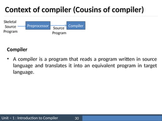 Unit – 1 : Introduction to Compiler Darshan Institute of Engineering & Technology
30
Context of compiler (Cousins of compiler)
Preprocessor Compiler
Skeletal
Source
Program
Source
Program
• A compiler is a program that reads a program written in source
language and translates it into an equivalent program in target
language.
Compiler
 