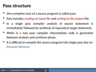 Unit – 1 : Introduction to Compiler Darshan Institute of Engineering & Technology
36
Pass structure
 One complete scan of a source program is called pass.
 Pass includes reading an input file and writing to the output file.
 In a single pass compiler analysis of source statement is
immediately followed by synthesis of equivalent target statement.
 While in a two pass compiler intermediate code is generated
between analysis and synthesis phase.
 It is difficult to compile the source program into single pass due to:
forward reference
 
