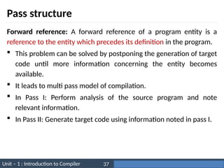 Unit – 1 : Introduction to Compiler Darshan Institute of Engineering & Technology
37
Pass structure
Forward reference: A forward reference of a program entity is a
reference to the entity which precedes its definition in the program.
 This problem can be solved by postponing the generation of target
code until more information concerning the entity becomes
available.
 It leads to multi pass model of compilation.
 In Pass I: Perform analysis of the source program and note
relevant information.
 In Pass II: Generate target code using information noted in pass I.
 