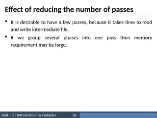 Unit – 1 : Introduction to Compiler Darshan Institute of Engineering & Technology
38
Effect of reducing the number of passes
 It is desirable to have a few passes, because it takes time to read
and write intermediate file.
 If we group several phases into one pass then memory
requirement may be large.
 