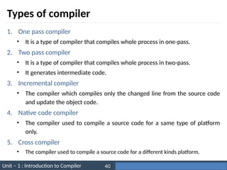 Unit – 1 : Introduction to Compiler Darshan Institute of Engineering & Technology
40
Types of compiler
1. One pass compiler
• It is a type of compiler that compiles whole process in one-pass.
2. Two pass compiler
• It is a type of compiler that compiles whole process in two-pass.
• It generates intermediate code.
3. Incremental compiler
• The compiler which compiles only the changed line from the source code
and update the object code.
4. Native code compiler
• The compiler used to compile a source code for a same type of platform
only.
5. Cross compiler
• The compiler used to compile a source code for a different kinds platform.
 