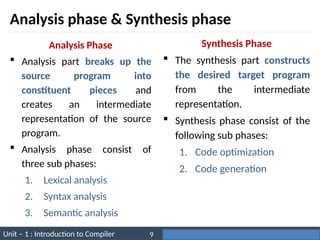Unit – 1 : Introduction to Compiler Darshan Institute of Engineering & Technology
9
Analysis phase & Synthesis phase
Analysis Phase
 Analysis part breaks up the
source program into
constituent pieces and
creates an intermediate
representation of the source
program.
 Analysis phase consist of
three sub phases:
1. Lexical analysis
2. Syntax analysis
3. Semantic analysis
Synthesis Phase
 The synthesis part constructs
the desired target program
from the intermediate
representation.
 Synthesis phase consist of the
following sub phases:
1. Code optimization
2. Code generation
 