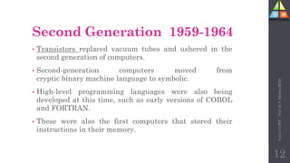 Second Generation 1959-1964
• Transistors replaced vacuum tubes and ushered in the
second generation of computers.
• Second-generation computers moved from
cryptic binary machine language to symbolic.
• High-level programming languages were also being
developed at this time, such as early versions of COBOL
and FORTRAN.
• These were also the first computers that stored their
instructions in their memory.
Unit-1
CCWT
:
Prof.
D.
P.
Mishra
BITD
12
 