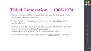 Third Generation 1965-1974
• The development of the integrated circuit was the hallmark of the
third generation of computers.
• Transistors were miniaturized and placed on siliconchips, called
semiconductors.
• Instead of punched cards and printouts, users interacted with third
generation computers through keyboards
and monitors and interfaced with an operating system.
• Allowed the device to run many different applications at one time.
Unit-1
CCWT
:
Prof.
D.
P.
Mishra
BITD
16
 