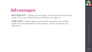 Advantages
• RELIABILITY – Unlike vacuum tubes, silicon will not break down
easily. It is very seldom that you will have to replace it.
• LOW COST – Silicon chips are relatively cheap because of their
small size and availability in the market. It also consumes less
electricity.
Unit-1
CCWT
:
Prof.
D.
P.
Mishra
BITD
18
 