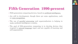Fifth Generation 1990-present
• Fifth generation computing devices, based on artificial intelligence.
• Are still in development, though there are some applications, such
as voice recognition.
• The use of parallel processing and superconductors is helping to
make artificial intelligence a reality.
• The goal of fifth-generation computing is to develop devices that
respond to natural language input and are capable of learning and
self-organization.
Unit-1
CCWT
:
Prof.
D.
P.
Mishra
BITD
23
 