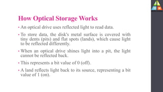 How Optical Storage Works
• An optical drive uses reflected light to read data.
• To store data, the disk's metal surface is covered with
tiny dents (pits) and flat spots (lands), which cause light
to be reflected differently.
• When an optical drive shines light into a pit, the light
cannot be reflected back.
• This represents a bit value of 0 (off).
• A land reflects light back to its source, representing a bit
value of 1 (on).
 