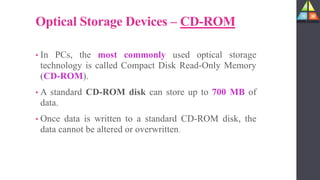 Optical Storage Devices – CD-ROM
• In PCs, the most commonly used optical storage
technology is called Compact Disk Read-Only Memory
(CD-ROM).
• A standard CD-ROM disk can store up to 700 MB of
data.
• Once data is written to a standard CD-ROM disk, the
data cannot be altered or overwritten.
 