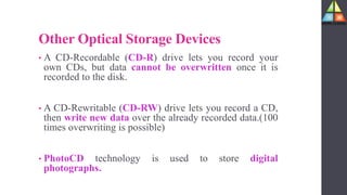Other Optical Storage Devices
• A CD-Recordable (CD-R) drive lets you record your
own CDs, but data cannot be overwritten once it is
recorded to the disk.
• A CD-Rewritable (CD-RW) drive lets you record a CD,
then write new data over the already recorded data.(100
times overwriting is possible)
• PhotoCD technology is used to store digital
photographs.
 