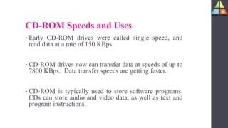 CD-ROM Speeds and Uses
• Early CD-ROM drives were called single speed, and
read data at a rate of 150 KBps.
• CD-ROM drives now can transfer data at speeds of up to
7800 KBps. Data transfer speeds are getting faster.
• CD-ROM is typically used to store software programs.
CDs can store audio and video data, as well as text and
program instructions.
 