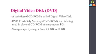 Digital Video Disk (DVD)
• A variation of CD-ROM is called Digital Video Disk
• DVD Read-Only Memory (DVD-ROM), and is being
used in place of CD-ROM in many newer PCs.
• Storage capacity ranges from 9.4 GB to 17 GB
 