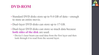 DVD-ROM
• Standard DVD disks store up to 9.4 GB of data—enough
to store an entire movie.
• Dual-layer DVD disks can store up to 17 GB.
• Dual-layer DVD disks can store so much data because
both sides of the disk are used.
 Device’s laser beam can read data from the first layer and then
look through it to read from the second layer.
 