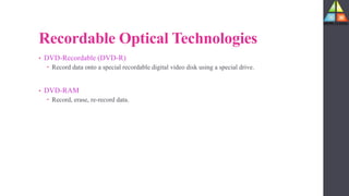 Recordable Optical Technologies
• DVD-Recordable (DVD-R)
 Record data onto a special recordable digital video disk using a special drive.
• DVD-RAM
 Record, erase, re-record data.
 