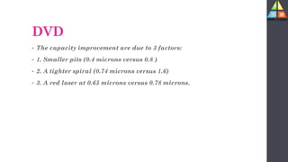 DVD
• The capacity improvement are due to 3 factors:
• 1. Smaller pits (0.4 microns versus 0.8 )
• 2. A tighter spiral (0.74 microns versus 1.6)
• 3. A red laser at 0.65 microns versus 0.78 microns.
 