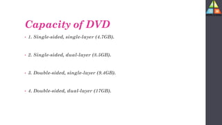 Capacity of DVD
• 1. Single-sided, single-layer (4.7GB).
• 2. Single-sided, dual-layer (8.5GB).
• 3. Double-sided, single-layer (9.4GB).
• 4. Double-sided, dual-layer (17GB).
 