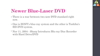 Newer Blue-Laser DVD
• There is a war between two new DVD standard right
now.
• One is SONY’s blue-ray system and the other is Toshiba’s
HD-DVD system.
• Nov 11, 2004 - Sharp Introduces Blu-ray Disc Recorder
with Hard Drive/DVD
 