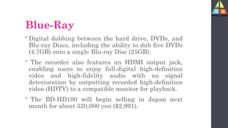 Blue-Ray
• Digital dubbing between the hard drive, DVDs, and
Blu-ray Discs, including the ability to dub five DVDs
(4.7GB) onto a single Blu-ray Disc (25GB).
• The recorder also features an HDMI output jack,
enabling users to enjoy full-digital high-definition
video and high-fidelity audio with no signal
deterioration by outputting recorded high-definition
video (HDTV) to a compatible monitor for playback.
• The BD-HD100 will begin selling in Japan next
month for about 320,000 yen ($2,991).
 