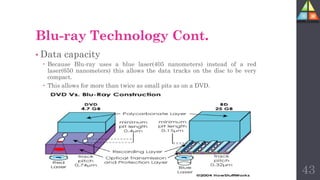 Blu-ray Technology Cont.
• Data capacity
 Because Blu-ray uses a blue laser(405 nanometers) instead of a red
laser(650 nanometers) this allows the data tracks on the disc to be very
compact.
 This allows for more than twice as small pits as on a DVD.
43
 