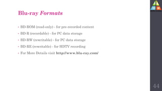 Blu-ray Formats
• BD-ROM (read-only) - for pre-recorded content
• BD-R (recordable) - for PC data storage
• BD-RW (rewritable) - for PC data storage
• BD-RE (rewritable) - for HDTV recording
• For More Details visit http://www.blu-ray.com/
44
 
