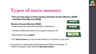 There are two types of main memory, Random Access Memory (RAM)
and Read Only Memory (ROM)
Random Access Memory (RAM)
holds its data as long as the computer is switched on
All data in RAM is lost when the computer is switched off
Described as being volatile
It is direct access as it can be both written to or read from in any order
Its purpose is to temporarily hold programs and data for processing. In
modern computers it also holds the operating system
Types of main memory
 