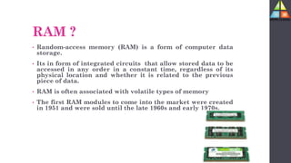 RAM ?
• Random-access memory (RAM) is a form of computer data
storage.
• Its in form of integrated circuits that allow stored data to be
accessed in any order in a constant time, regardless of its
physical location and whether it is related to the previous
piece of data.
• RAM is often associated with volatile types of memory
• The first RAM modules to come into the market were created
in 1951 and were sold until the late 1960s and early 1970s.
 
