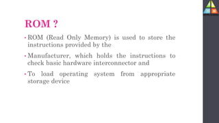 ROM ?
• ROM (Read Only Memory) is used to store the
instructions provided by the
• Manufacturer, which holds the instructions to
check basic hardware interconnector and
• To load operating system from appropriate
storage device
 