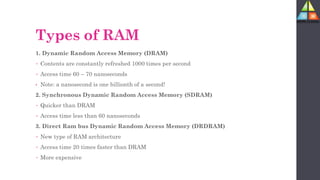 Types of RAM
1. Dynamic Random Access Memory (DRAM)
• Contents are constantly refreshed 1000 times per second
• Access time 60 – 70 nanoseconds
• Note: a nanosecond is one billionth of a second!
2. Synchronous Dynamic Random Access Memory (SDRAM)
• Quicker than DRAM
• Access time less than 60 nanoseconds
3. Direct Ram bus Dynamic Random Access Memory (DRDRAM)
• New type of RAM architecture
• Access time 20 times faster than DRAM
• More expensive
 
