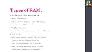 Types of RAM ..
4. Static Random Access Memory (SRAM)
• Doesn’t need refreshing
• Retains contents as long as power applied to the chip
• Access time around 10 nanoseconds
• Used for cache memory
• Also for date and time settings as powered by small battery
5. Cache memory
• Small amount of memory typically 256 or 512 kilobytes
• Temporary store for often used instructions
• Level 1 cache is built within the CPU (internal)
• Level 2 cache may be on chip or nearby (external)
• Faster for CPU to access than main memory
 