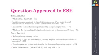 Question Appeared in ESE
Nov – Dec 2013
• What is Blue Ray Disk? – 2m
• List the parameters used to classify the computers. What major type of
computers are there based on this classification scheme? - 7M
• Explain the various functions performed by an operating System. – 7M
• What are the various Input/output units connected with computer System - 7M
Nov – Dec 2014
• Define primary memory. – 2m
• “Computer is an Electronic Device”, Justify. Explain various characteristics of
computer? - 7M
• Explain operating system and describe the features of operating system. – 7M
• Write short note on (i) CD-ROM, (ii) Blue Ray Disk - 7M
Unit-1
CCWT
:
Prof.
D.
P.
Mishra
BITD
57
 