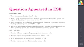 Question Appeared in ESE
April-May 2014
• What do you mean by algorithms?. – 2m
• Draw a block diagram to illustrate the basic organization of computer system and
explain the function of various components - 7M
• What is CDROM? In what way it is different from hard disk. Explain the process of
Reading and writing data in CDROM. – 7M
• Why is an operating system required for computer? Explain the following term (a)
Batch operating system , (ii) Multiprogramming operating system - 7M
Nov – Dec 2015
• Describe different computer languages primary memory. – 2m
• Describe various storage media and its use in detail? - 7M
• Write detailed note on generation of Computer. – 7M
• Describe various services of an operating system - 7M
Unit-1
CCWT
:
Prof.
D.
P.
Mishra
BITD
58
 