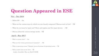 Question Appeared in ESE
Nov – Dec 2016
• Define OS. – 2m
• What are the various ways by which you can classify computers? Discuss each in brief. - 7M
• What do you mean by input unit? Draw and explain any five input devices. – 7M
• Discuss about the various storage media - 7M
April – May 2017
• What is system clock ? – 2m
• What are the various generations of computer? . - 7M
• What is operating system ? Explain various functions of operating system – 7M
• Write a short note on any three - 7M
Loader, Assembler, Blue ray Disk CD ROM
Unit-1
CCWT
:
Prof.
D.
P.
Mishra
BITD
59
 