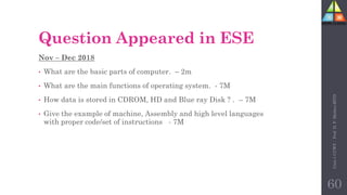Question Appeared in ESE
Nov – Dec 2018
• What are the basic parts of computer. – 2m
• What are the main functions of operating system. - 7M
• How data is stored in CDROM, HD and Blue ray Disk ? . – 7M
• Give the example of machine, Assembly and high level languages
with proper code/set of instructions - 7M
Unit-1
CCWT
:
Prof.
D.
P.
Mishra
BITD
60
 