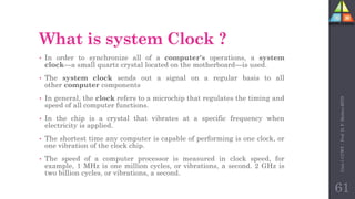 What is system Clock ?
• In order to synchronize all of a computer's operations, a system
clock—a small quartz crystal located on the motherboard—is used.
• The system clock sends out a signal on a regular basis to all
other computer components
• In general, the clock refers to a microchip that regulates the timing and
speed of all computer functions.
• In the chip is a crystal that vibrates at a specific frequency when
electricity is applied.
• The shortest time any computer is capable of performing is one clock, or
one vibration of the clock chip.
• The speed of a computer processor is measured in clock speed, for
example, 1 MHz is one million cycles, or vibrations, a second. 2 GHz is
two billion cycles, or vibrations, a second.
Unit-1
CCWT
:
Prof.
D.
P.
Mishra
BITD
61
 