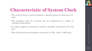 Characteristic of System Clock
• The system clock is used to produce a specific pulse at a fixed rate of
time.
• The machine cycle of a system can be completed in a single or
multiple clock pulses.
• A single program instruction could be multiple instructions for the
cpu.
• The clock speeds are nowadays measures in Ghz. 1ghz = 1000 mhz.
Unit-1
CCWT
:
Prof.
D.
P.
Mishra
BITD
62
 