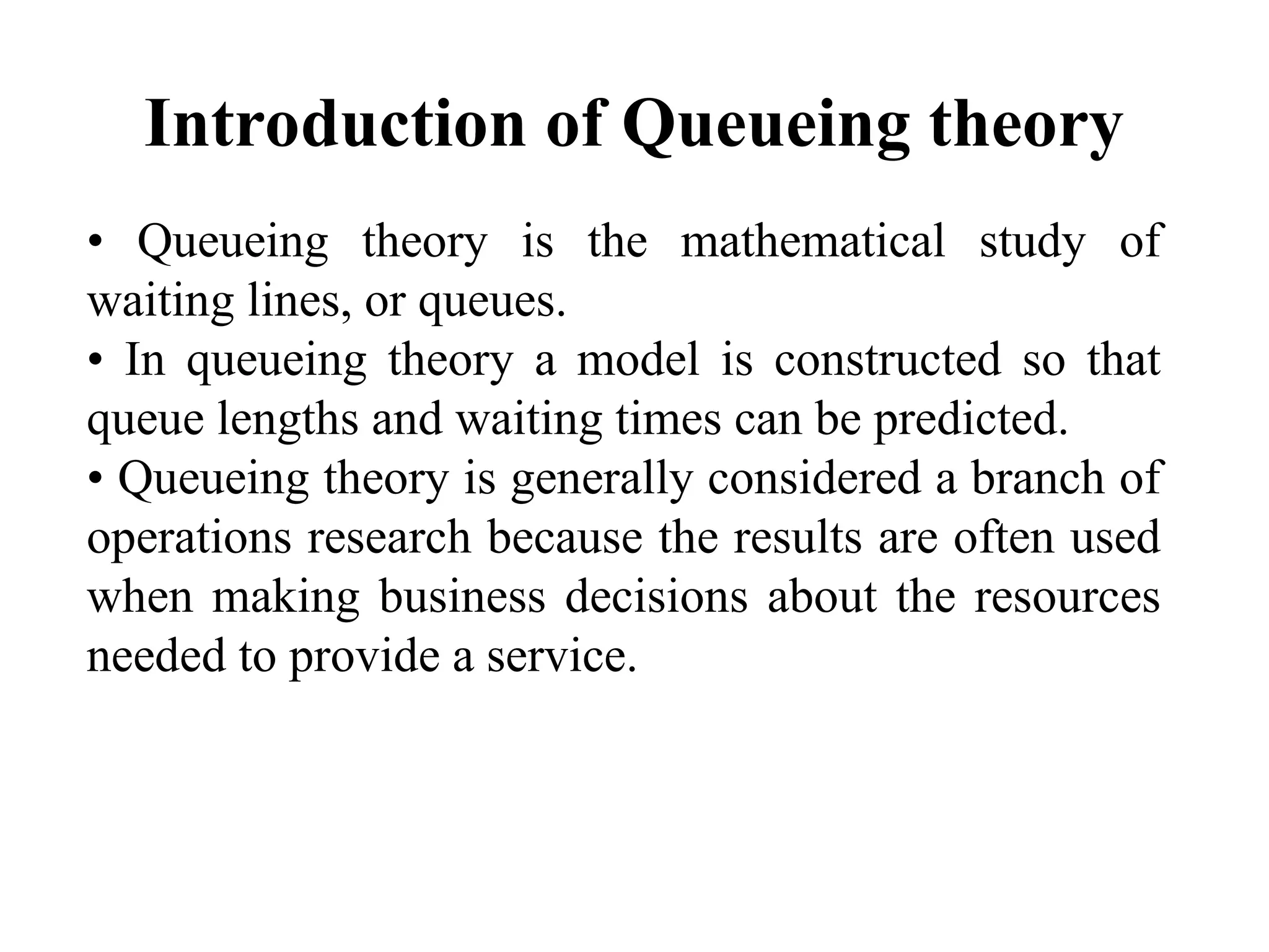 Introduction of Queueing theory
• Queueing theory is the mathematical study of
waiting lines, or queues.
• In queueing theory a model is constructed so that
queue lengths and waiting times can be predicted.
• Queueing theory is generally considered a branch of
operations research because the results are often used
when making business decisions about the resources
needed to provide a service.
 