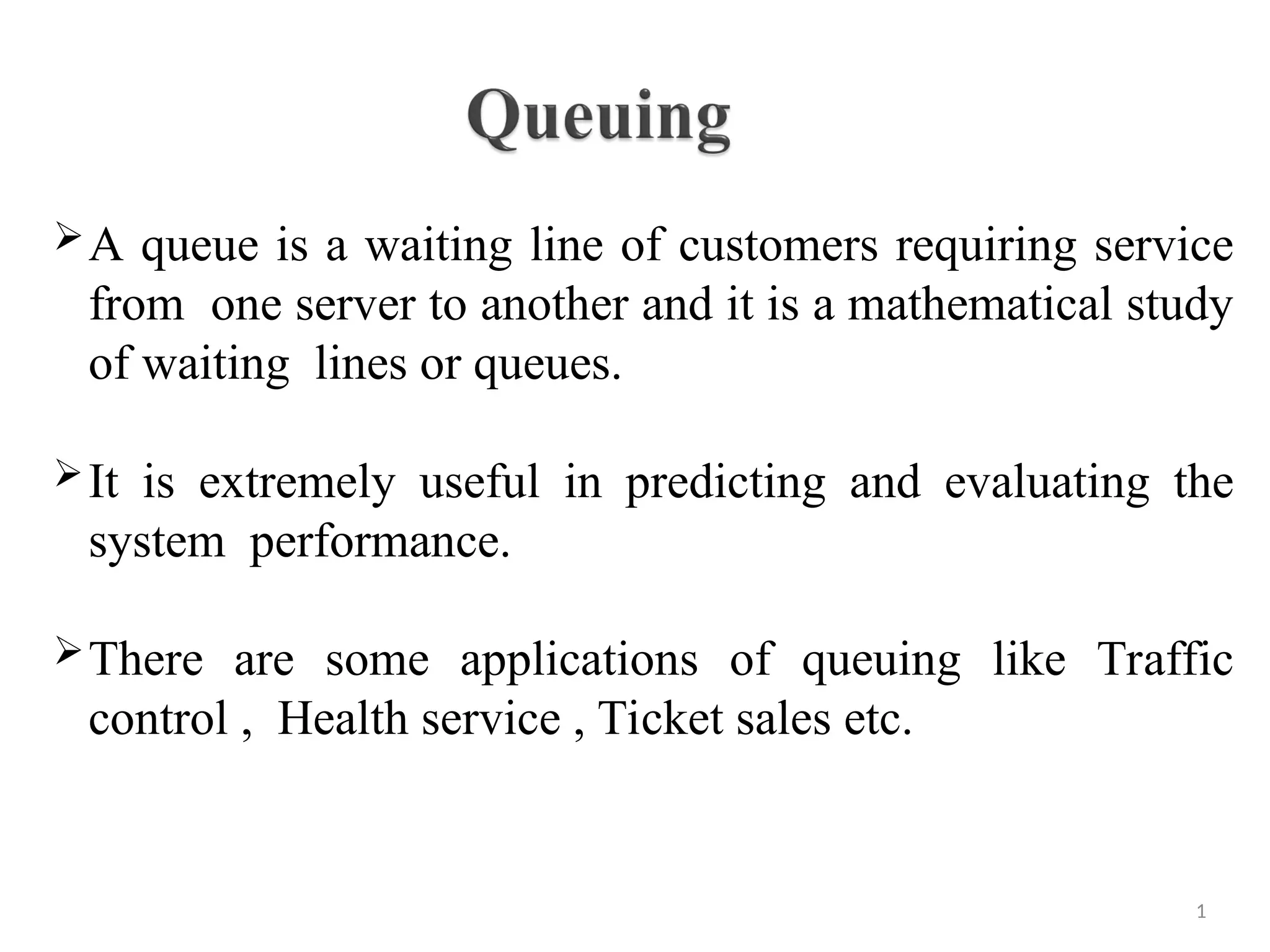 A queue is a waiting line of customers requiring service
from one server to another and it is a mathematical study
of waiting lines or queues.
It is extremely useful in predicting and evaluating the
system performance.
There are some applications of queuing like Traffic
control , Health service , Ticket sales etc.
1
 