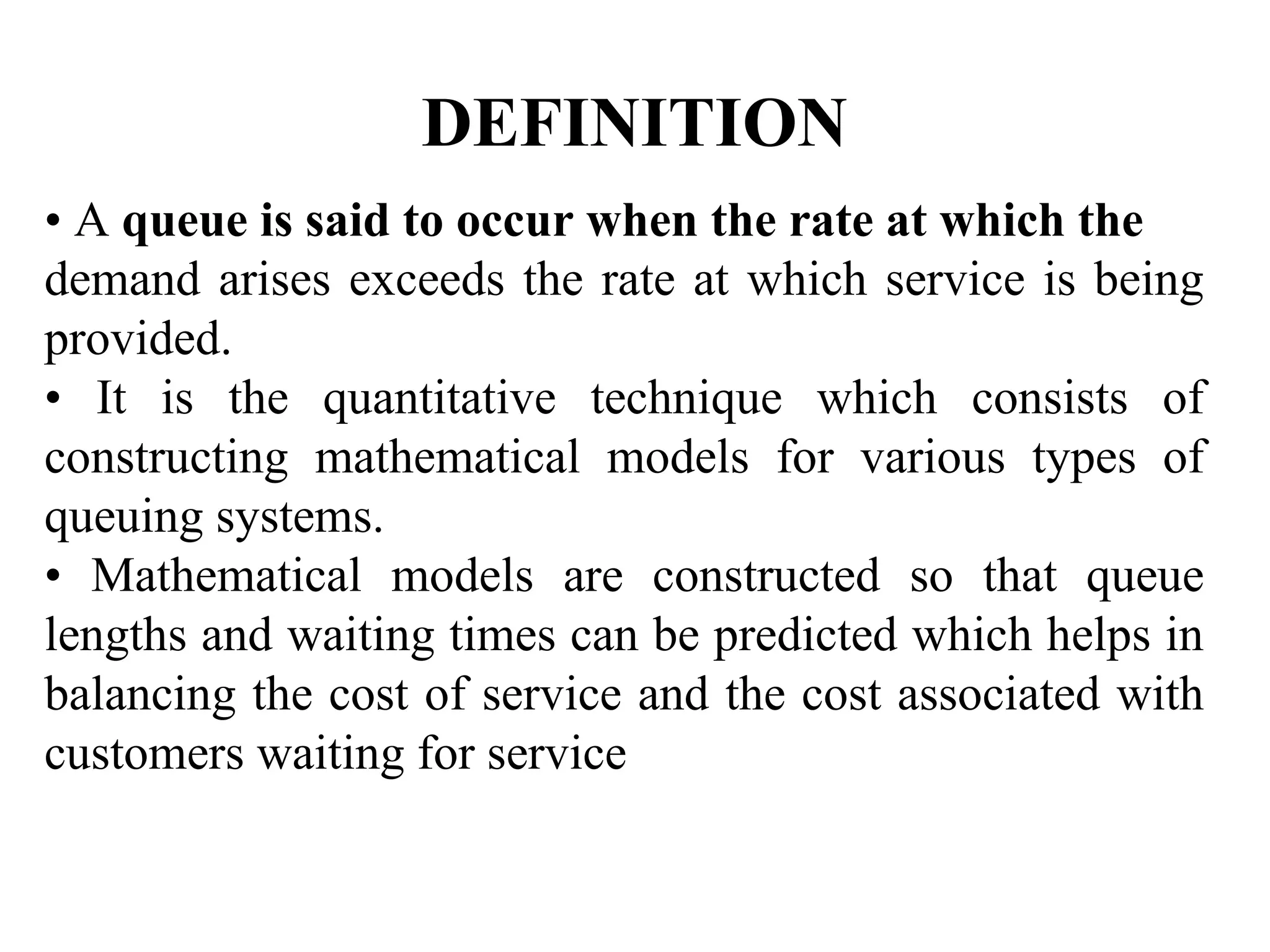 DEFINITION
• A queue is said to occur when the rate at which the
demand arises exceeds the rate at which service is being
provided.
• It is the quantitative technique which consists of
constructing mathematical models for various types of
queuing systems.
• Mathematical models are constructed so that queue
lengths and waiting times can be predicted which helps in
balancing the cost of service and the cost associated with
customers waiting for service
 