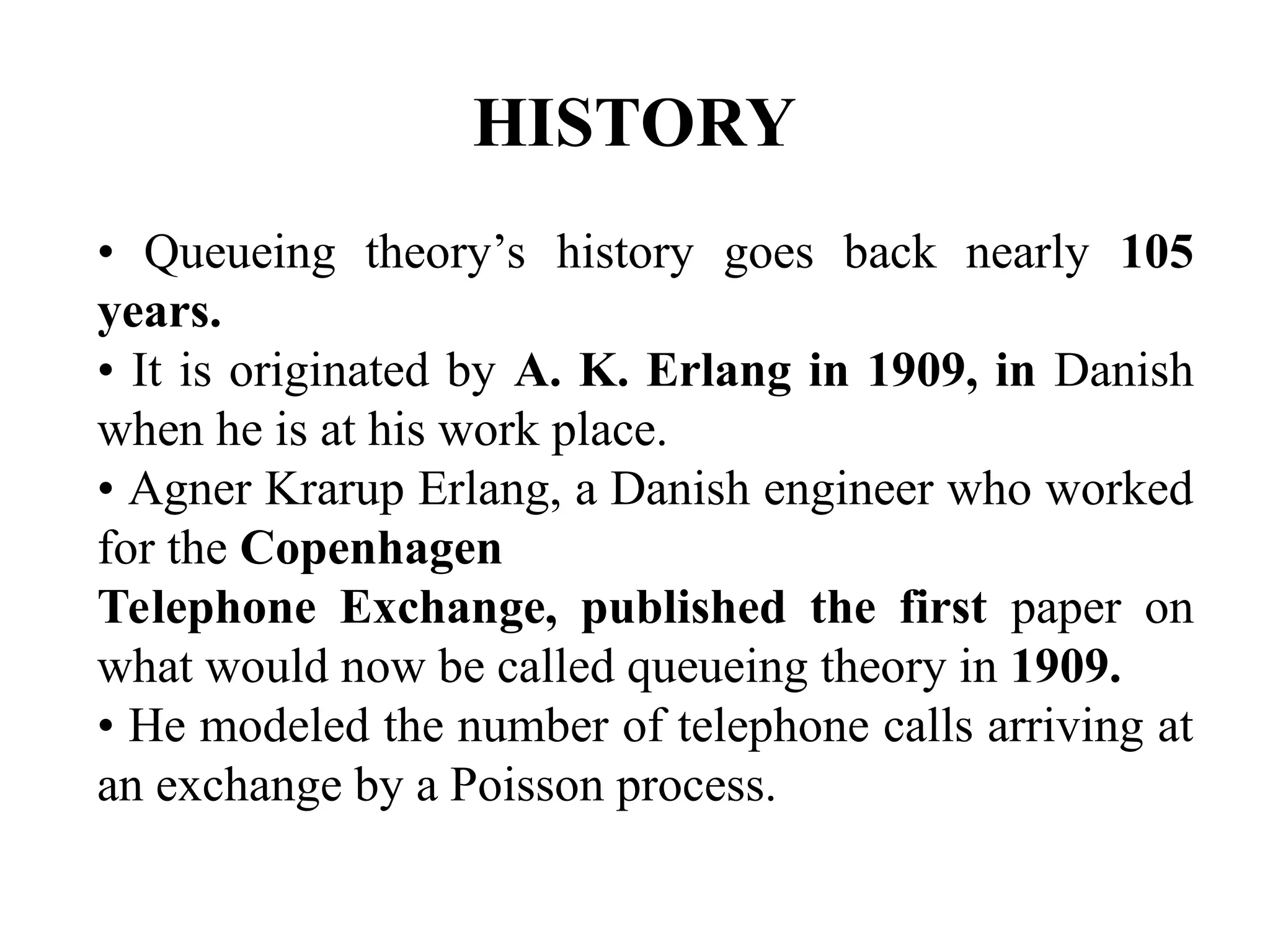 HISTORY
• Queueing theory’s history goes back nearly 105
years.
• It is originated by A. K. Erlang in 1909, in Danish
when he is at his work place.
• Agner Krarup Erlang, a Danish engineer who worked
for the Copenhagen
Telephone Exchange, published the first paper on
what would now be called queueing theory in 1909.
• He modeled the number of telephone calls arriving at
an exchange by a Poisson process.
 