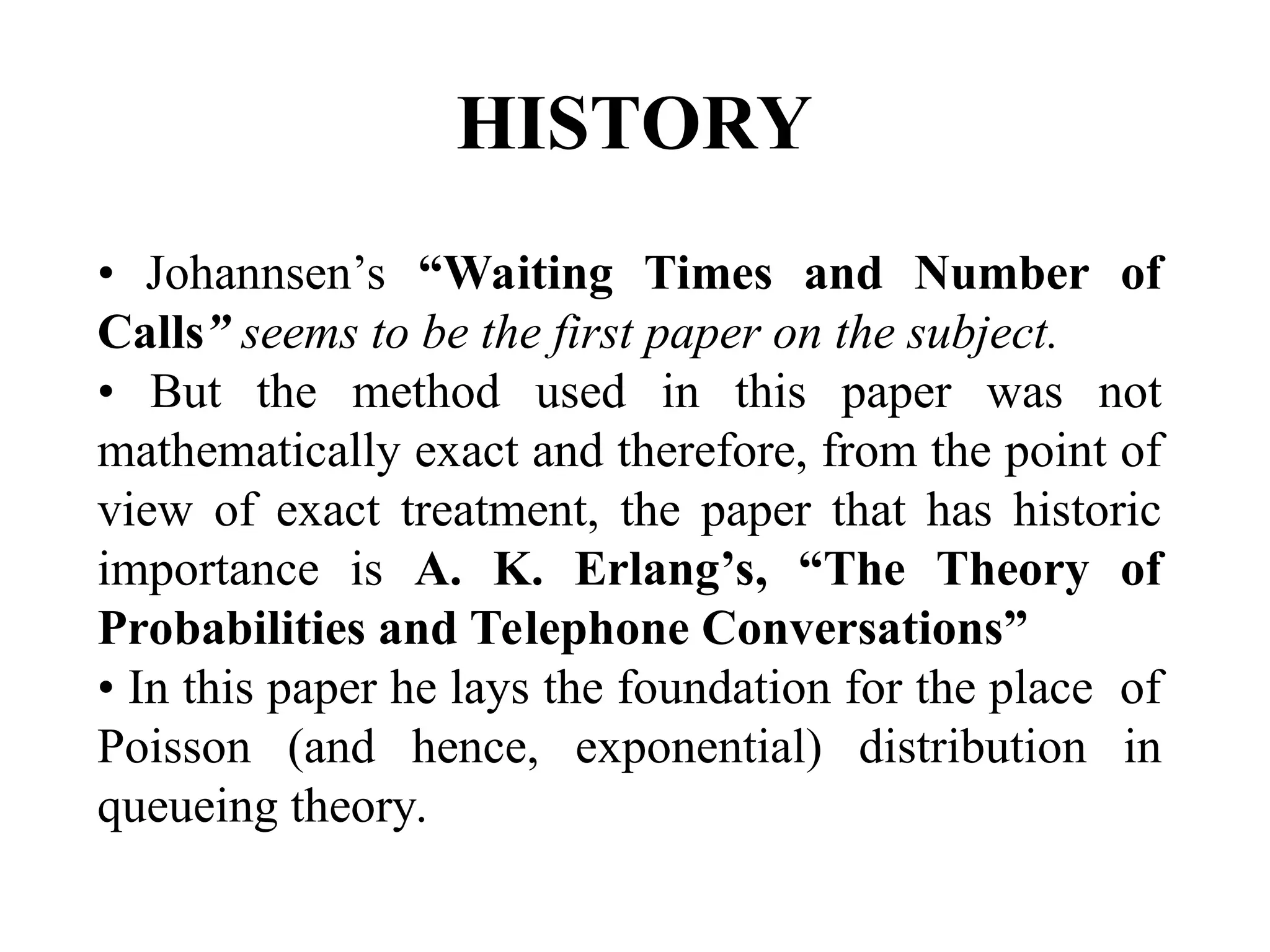 HISTORY
• Johannsen’s “Waiting Times and Number of
Calls” seems to be the first paper on the subject.
• But the method used in this paper was not
mathematically exact and therefore, from the point of
view of exact treatment, the paper that has historic
importance is A. K. Erlang’s, “The Theory of
Probabilities and Telephone Conversations”
• In this paper he lays the foundation for the place of
Poisson (and hence, exponential) distribution in
queueing theory.
 