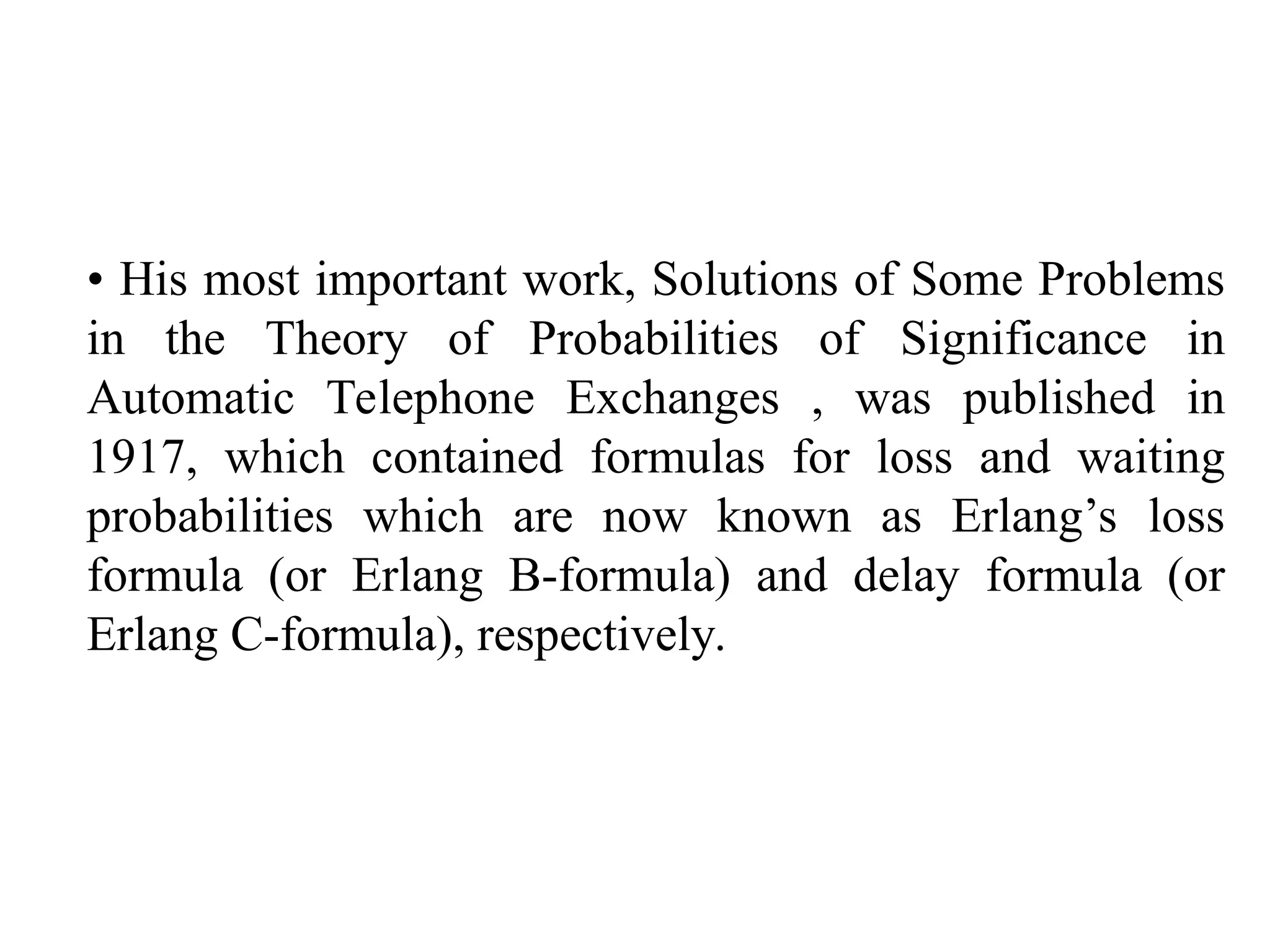 • His most important work, Solutions of Some Problems
in the Theory of Probabilities of Significance in
Automatic Telephone Exchanges , was published in
1917, which contained formulas for loss and waiting
probabilities which are now known as Erlang’s loss
formula (or Erlang B-formula) and delay formula (or
Erlang C-formula), respectively.
 