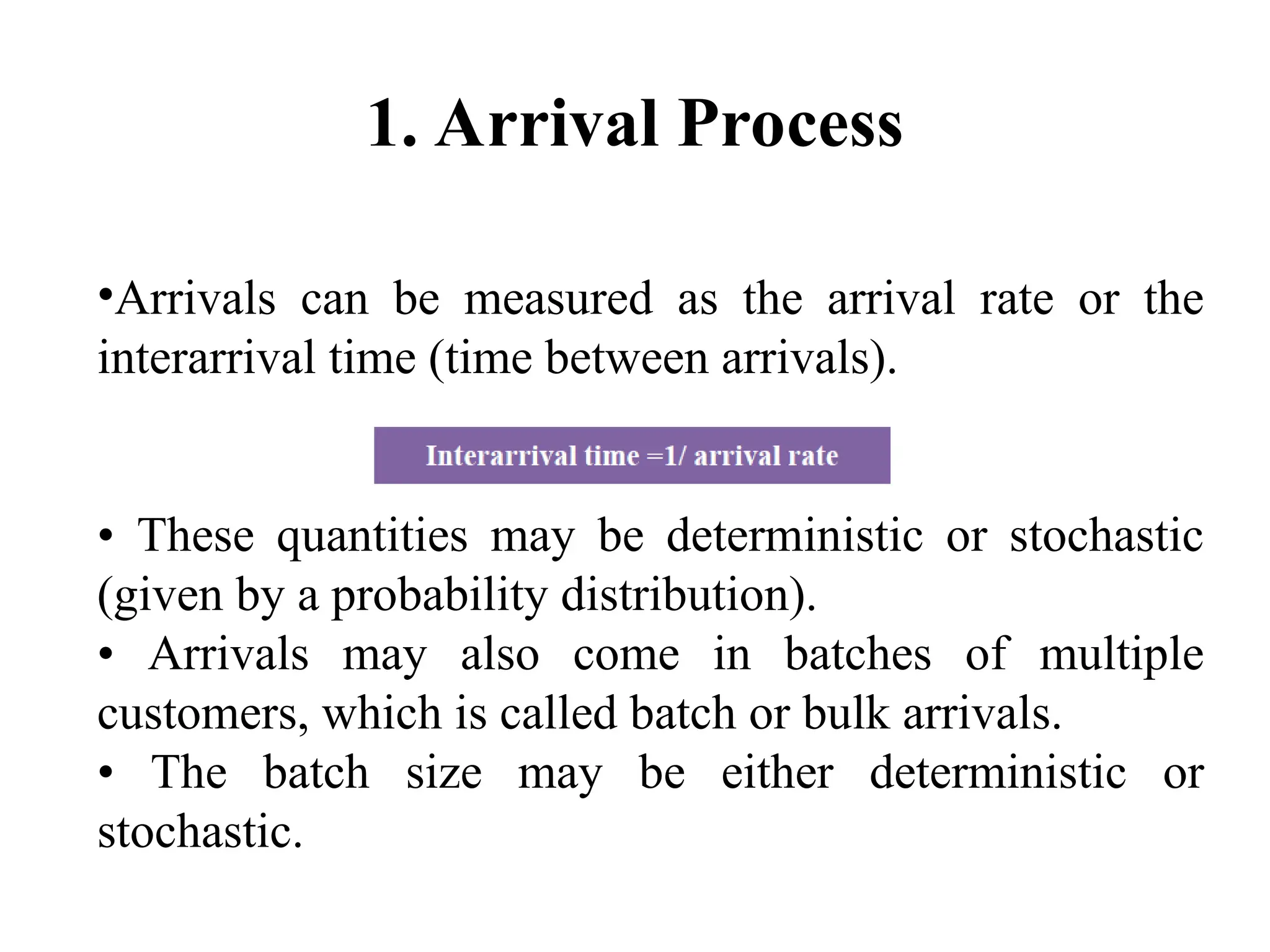 1. Arrival Process
•Arrivals can be measured as the arrival rate or the
interarrival time (time between arrivals).
• These quantities may be deterministic or stochastic
(given by a probability distribution).
• Arrivals may also come in batches of multiple
customers, which is called batch or bulk arrivals.
• The batch size may be either deterministic or
stochastic.
 