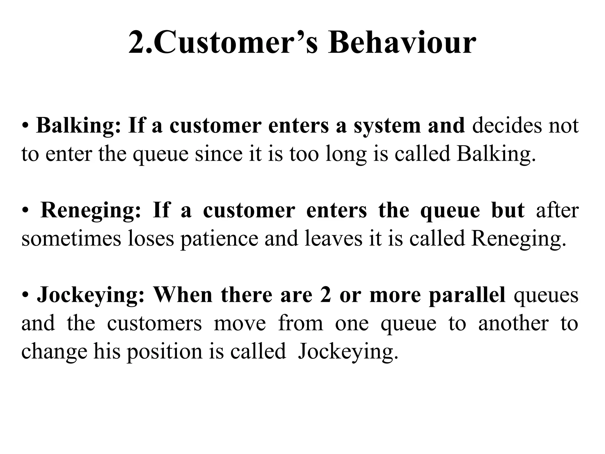 2.Customer’s Behaviour
• Balking: If a customer enters a system and decides not
to enter the queue since it is too long is called Balking.
• Reneging: If a customer enters the queue but after
sometimes loses patience and leaves it is called Reneging.
• Jockeying: When there are 2 or more parallel queues
and the customers move from one queue to another to
change his position is called Jockeying.
 