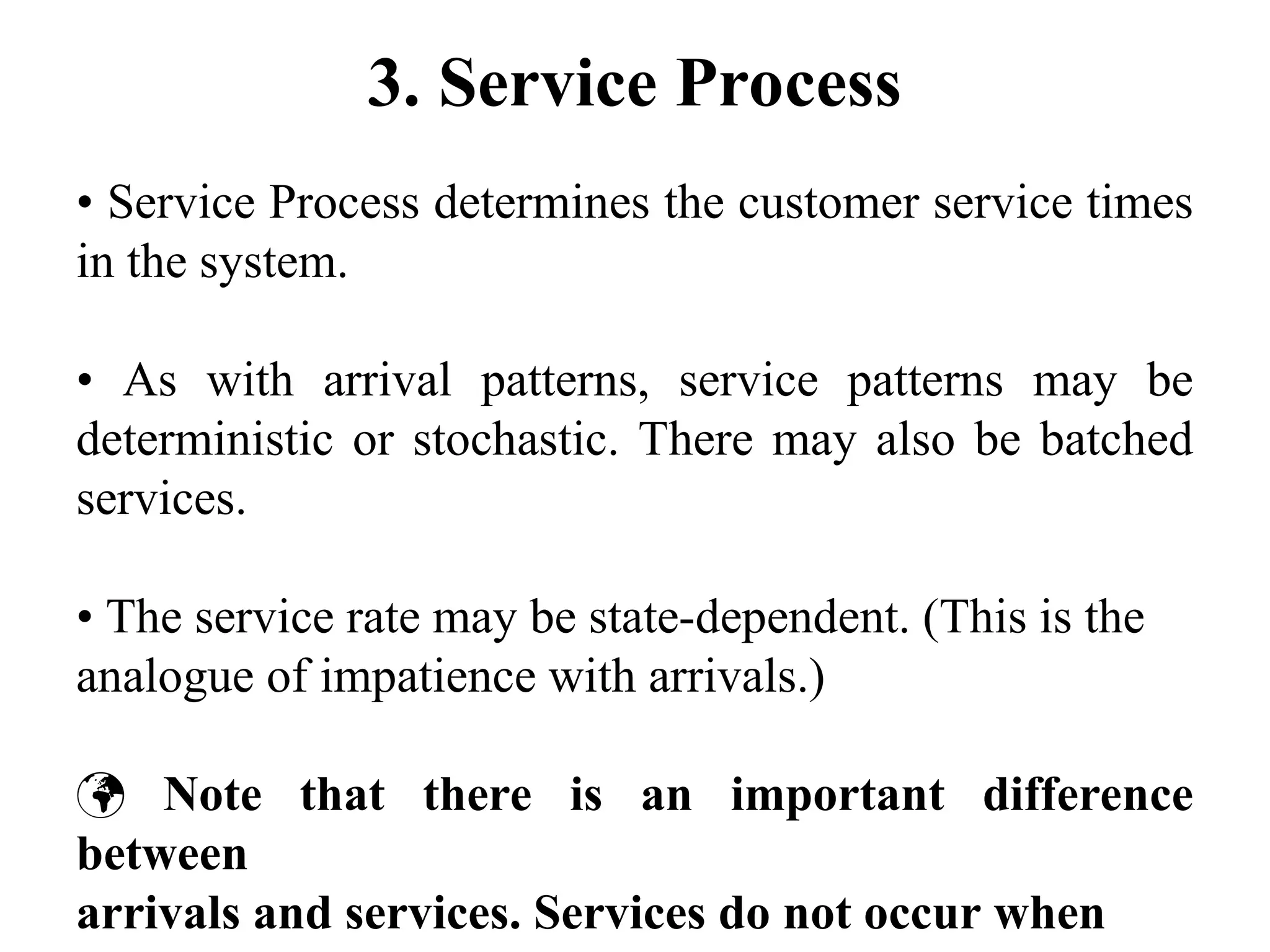3. Service Process
• Service Process determines the customer service times
in the system.
• As with arrival patterns, service patterns may be
deterministic or stochastic. There may also be batched
services.
• The service rate may be state-dependent. (This is the
analogue of impatience with arrivals.)
 Note that there is an important difference
between
arrivals and services. Services do not occur when
 