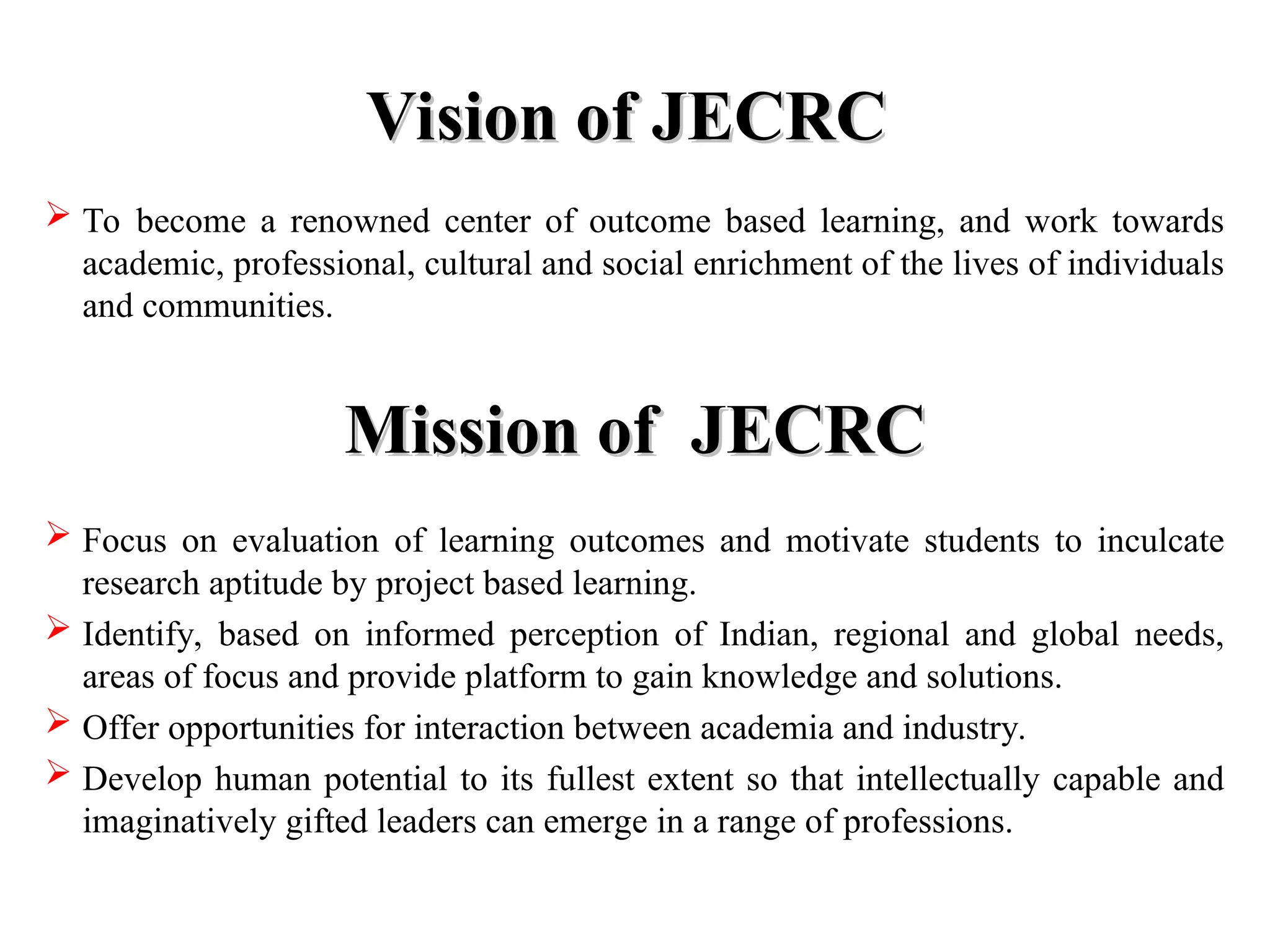 Vision of JECRC
Vision of JECRC
 To become a renowned center of outcome based learning, and work towards
academic, professional, cultural and social enrichment of the lives of individuals
and communities.
Mission of JECRC
Mission of JECRC
 Focus on evaluation of learning outcomes and motivate students to inculcate
research aptitude by project based learning.
 Identify, based on informed perception of Indian, regional and global needs,
areas of focus and provide platform to gain knowledge and solutions.
 Offer opportunities for interaction between academia and industry.
 Develop human potential to its fullest extent so that intellectually capable and
imaginatively gifted leaders can emerge in a range of professions.
 